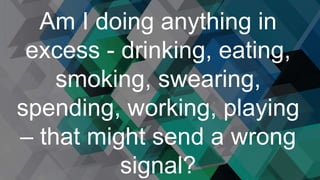 Am I doing anything in
excess - drinking, eating,
smoking, swearing,
spending, working, playing
– that might send a wrong
signal?
 