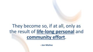 They become so, if at all, only as
the result of life-long personal and
community effort.
- Jon Moline
 