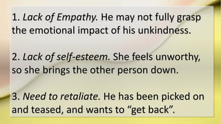 1. Lack of Empathy. He may not fully grasp
the emotional impact of his unkindness.
2. Lack of self-esteem. She feels unworthy,
so she brings the other person down.
3. Need to retaliate. He has been picked on
and teased, and wants to “get back”.
 