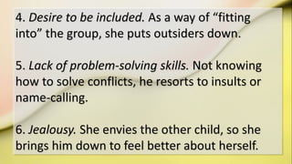 4. Desire to be included. As a way of “fitting
into” the group, she puts outsiders down.
5. Lack of problem-solving skills. Not knowing
how to solve conflicts, he resorts to insults or
name-calling.
6. Jealousy. She envies the other child, so she
brings him down to feel better about herself.
 
