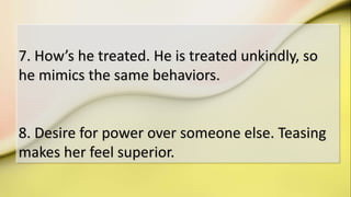 7. How’s he treated. He is treated unkindly, so
he mimics the same behaviors.
8. Desire for power over someone else. Teasing
makes her feel superior.
 