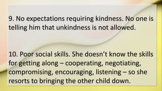 9. No expectations requiring kindness. No one is
telling him that unkindness is not allowed.
10. Poor social skills. She doesn’t know the skills
for getting along – cooperating, negotiating,
compromising, encouraging, listening – so she
resorts to bringing the other child down.
 