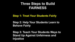 Three Steps to Build
FAIRNESS
Step 1: Treat Your Students Fairly
Step 2: Help Your Students Learn to
Behave Fairly
Step 3: Teach Your Students Ways to
Stand Up Against Unfairness and
Injustice
 