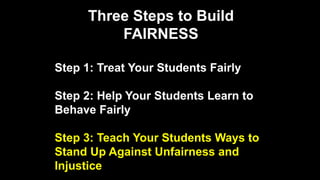 Three Steps to Build
FAIRNESS
Step 1: Treat Your Students Fairly
Step 2: Help Your Students Learn to
Behave Fairly
Step 3: Teach Your Students Ways to
Stand Up Against Unfairness and
Injustice
 