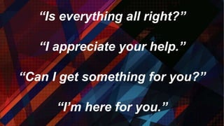 “Is everything all right?”
“I appreciate your help.”
“Can I get something for you?”
“I’m here for you.”
 