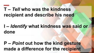T – Tell who was the kindness
recipient and describe his need
I – Identify what kindness was said or
done
P – Point out how the kind gesture
made a difference for the recipient
 