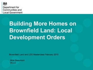 Building More Homes on
Brownfield Land: Local
Development Orders
Brownfield Land and LDO Masterclass February 2015
Mide Beaumont
DCLG
 
