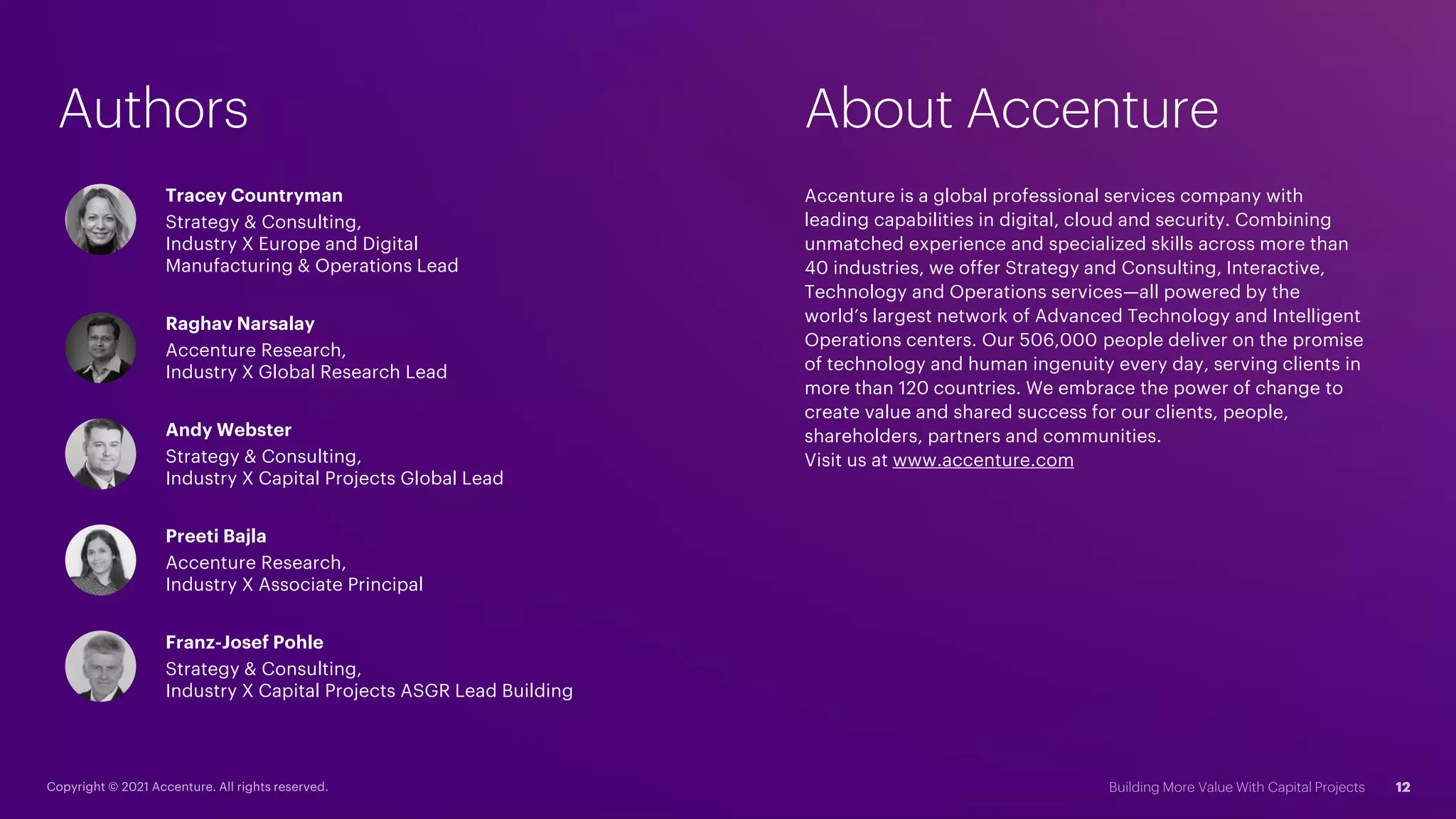 Authors
Tracey Countryman
Strategy & Consulting,
Industry X Europe and Digital
Manufacturing & Operations Lead
Franz-Josef Pohle
Strategy & Consulting,
Industry X Capital Projects ASGR Lead Building
Raghav Narsalay
Accenture Research,
Industry X Global Research Lead
Andy Webster
Strategy & Consulting,
Industry X Capital Projects Global Lead
Preeti Bajla
Accenture Research,
Industry X Associate Principal
About Accenture
Accenture is a global professional services company with
leading capabilities in digital, cloud and security. Combining
unmatched experience and specialized skills across more than
40 industries, we offer Strategy and Consulting, Interactive,
Technology and Operations services—all powered by the
world’s largest network of Advanced Technology and Intelligent
Operations centers. Our 506,000 people deliver on the promise
of technology and human ingenuity every day, serving clients in
more than 120 countries. We embrace the power of change to
create value and shared success for our clients, people,
shareholders, partners and communities.
Visit us at www.accenture.com
 