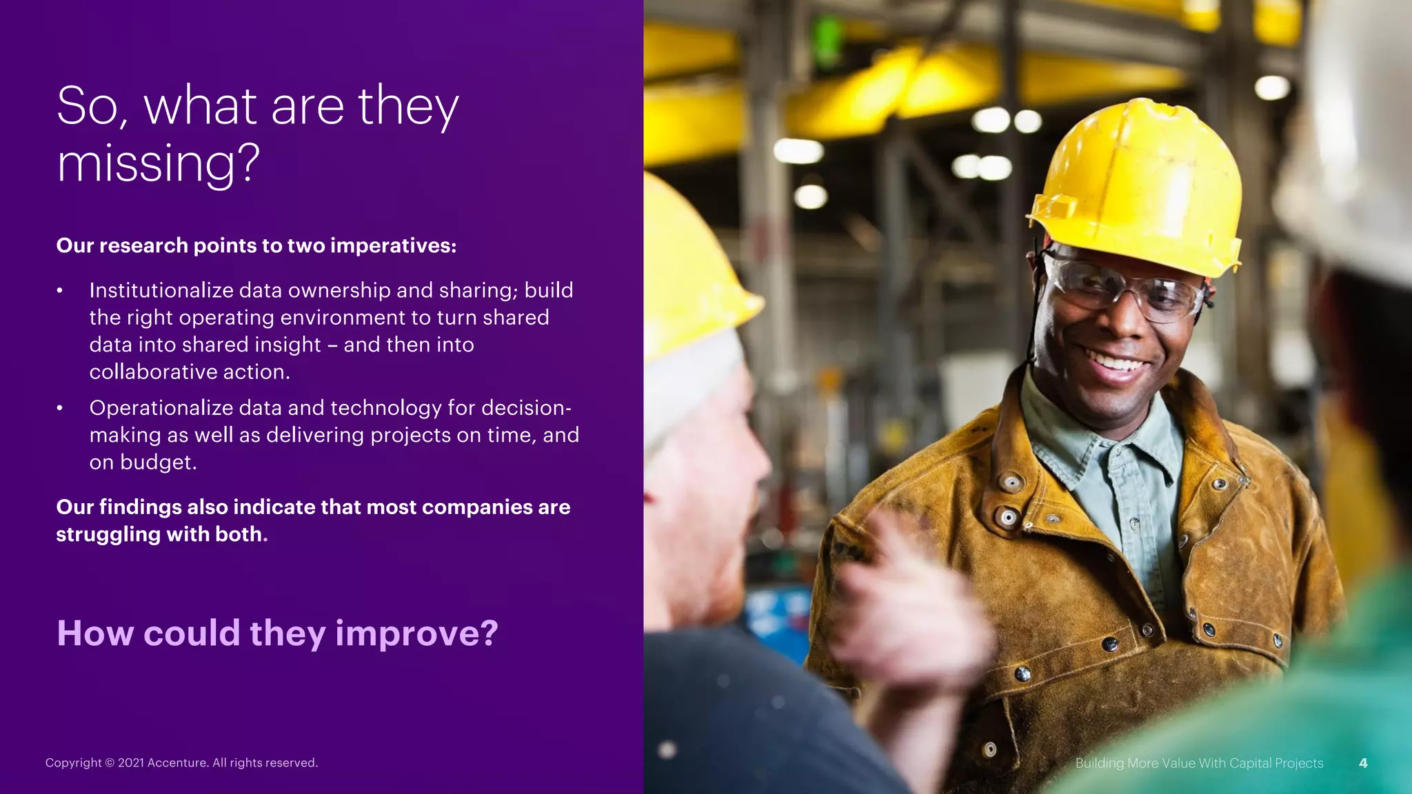 So, what are they
missing?
Our research points to two imperatives:
• Institutionalize data ownership and sharing; build
the right operating environment to turn shared
data into shared insight – and then into
collaborative action.
• Operationalize data and technology for decision-
making as well as delivering projects on time, and
on budget.
Our findings also indicate that most companies are
struggling with both.
How could they improve?
 