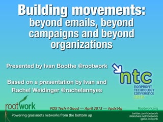 Building movements:
beyond emails, beyond
campaigns and beyond
organizations

Presented by Ivan Boothe @rootwork

Based on a presentation by Ivan and
Rachel Weidinger @rachelannyes
PDX Tech 4 Good — April 2013 — #pdxt4g
Powering grassroots networks from the bottom up

Rootwork.org
twitter.com/rootwork
slideshare.net/rootwork
gplus.to/ivanb

 