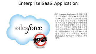 Enterprise SaaS Application
최근 Economist Intelligence 에 의한 국제
적 조사 (293개 기업 CIO, 조사국가: 미
국 39%, 영국 31%, 호주 30%)에 의하면
5개 기업중 4개는 자신의 고객들이 제화
와 서비스를 제공받는 방식에 어떤 변화
를 원하고 있다고 답했다. 그리고 실제로
반이 넘는 기업들은 가격모델과 제공방
식을 변경하였거나 계획 중이라고 답했
다. 그러한 변화 중 가장 많은 40% 로 대
답한 것은 바로 ‘ 구독형 서비 스
(Subscription Service)’의 도입으로 조사
됐다.
 