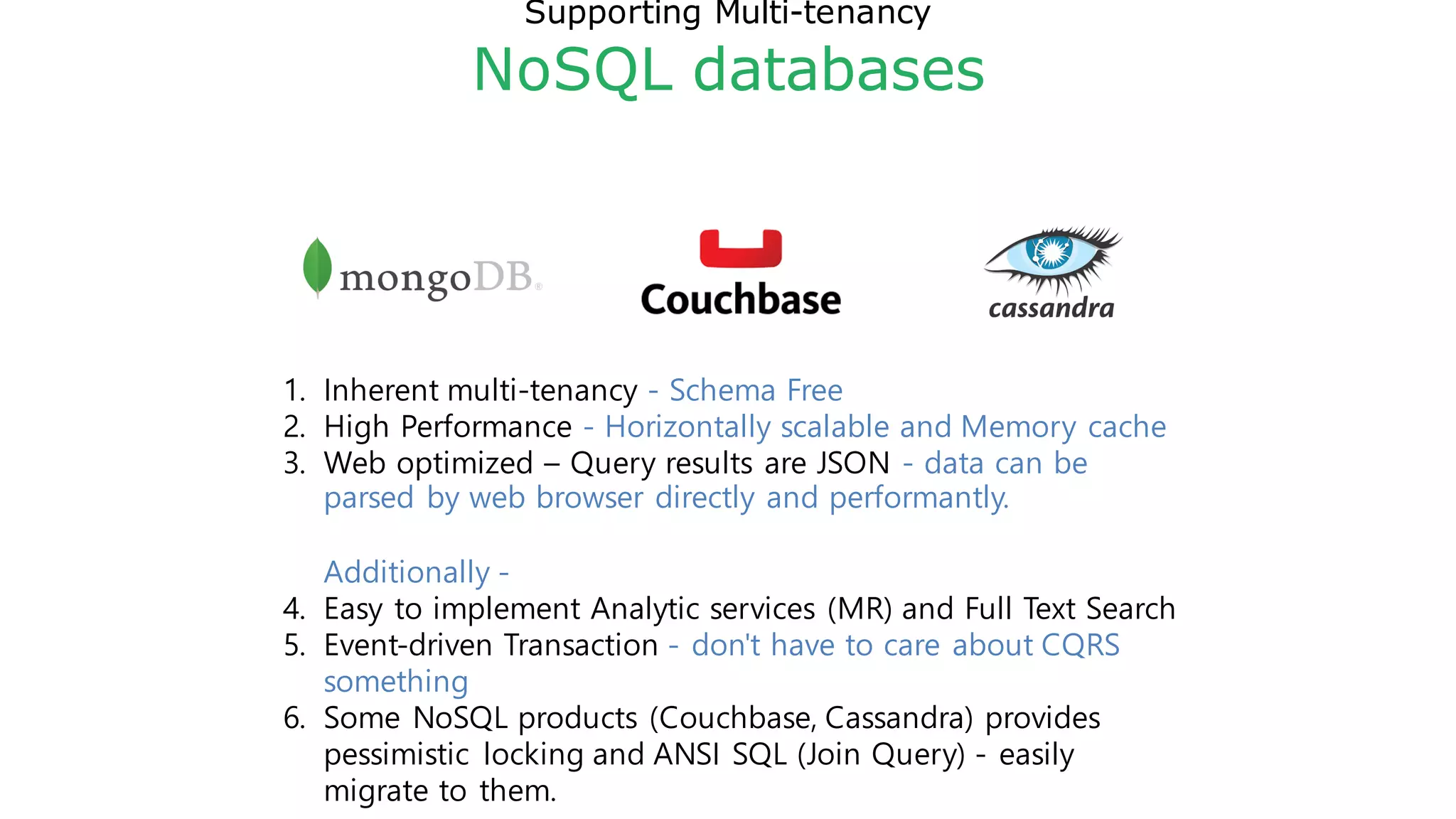 Supporting Multi-tenancy
NoSQL databases
1. Inherent multi-tenancy - Schema Free
2. High Performance - Horizontally scalable and Memory cache
3. Web optimized – Query results are JSON - data can be
parsed by web browser directly and performantly.
Additionally -
4. Easy to implement Analytic services (MR) and Full Text Search
5. Event-driven Transaction - don't have to care about CQRS
something
6. Some NoSQL products (Couchbase, Cassandra) provides
pessimistic locking and ANSI SQL (Join Query) - easily
migrate to them.
 