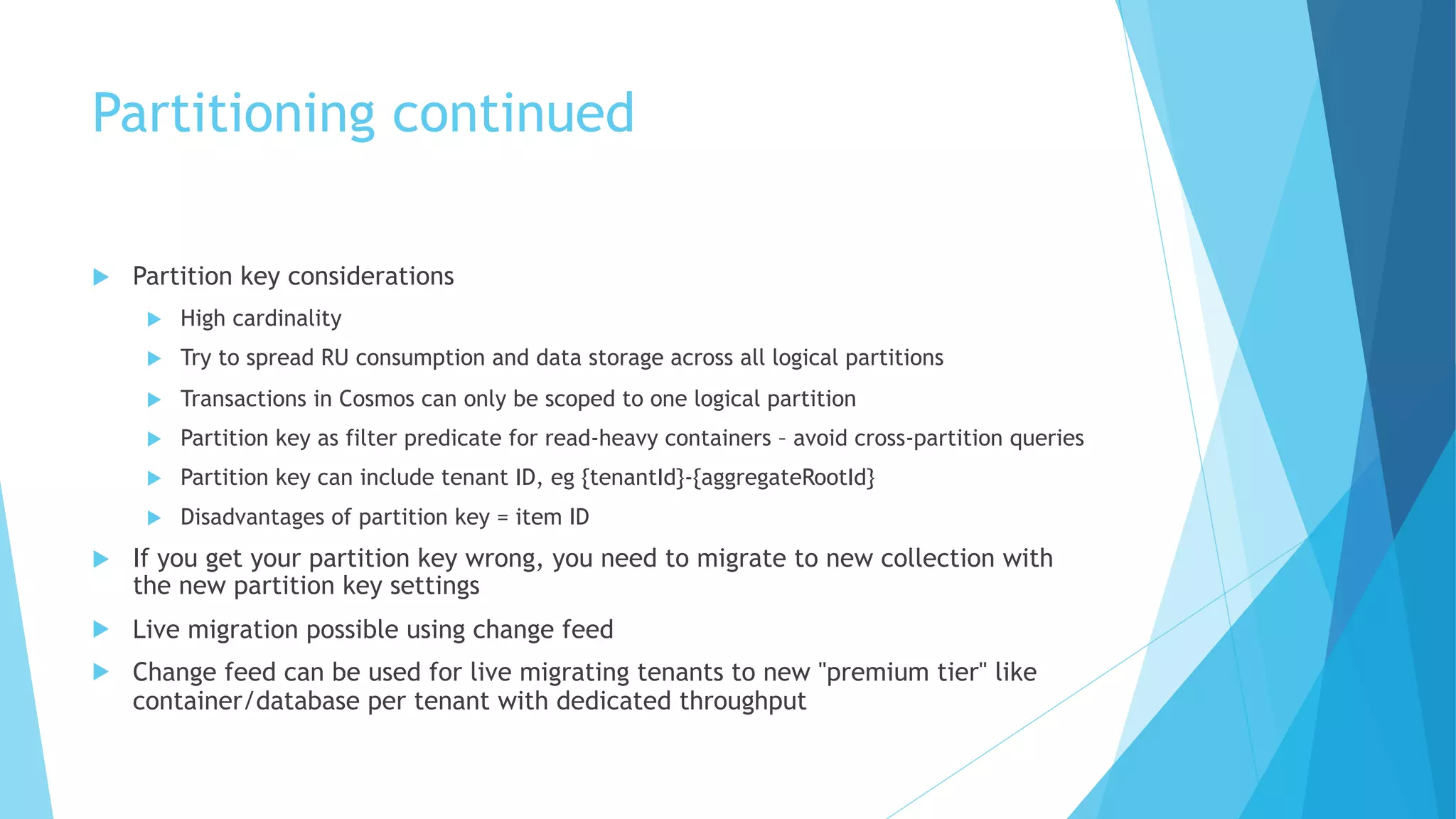 Partitioning continued
u Partition key considerations
u High cardinality
u Try to spread RU consumption and data storage across all logical partitions
u Transactions in Cosmos can only be scoped to one logical partition
u Partition key as filter predicate for read-heavy containers – avoid cross-partition queries
u Partition key can include tenant ID, eg {tenantId}-{aggregateRootId}
u Disadvantages of partition key = item ID
u If you get your partition key wrong, you need to migrate to new collection with
the new partition key settings
u Live migration possible using change feed
u Change feed can be used for live migrating tenants to new "premium tier" like
container/database per tenant with dedicated throughput
 