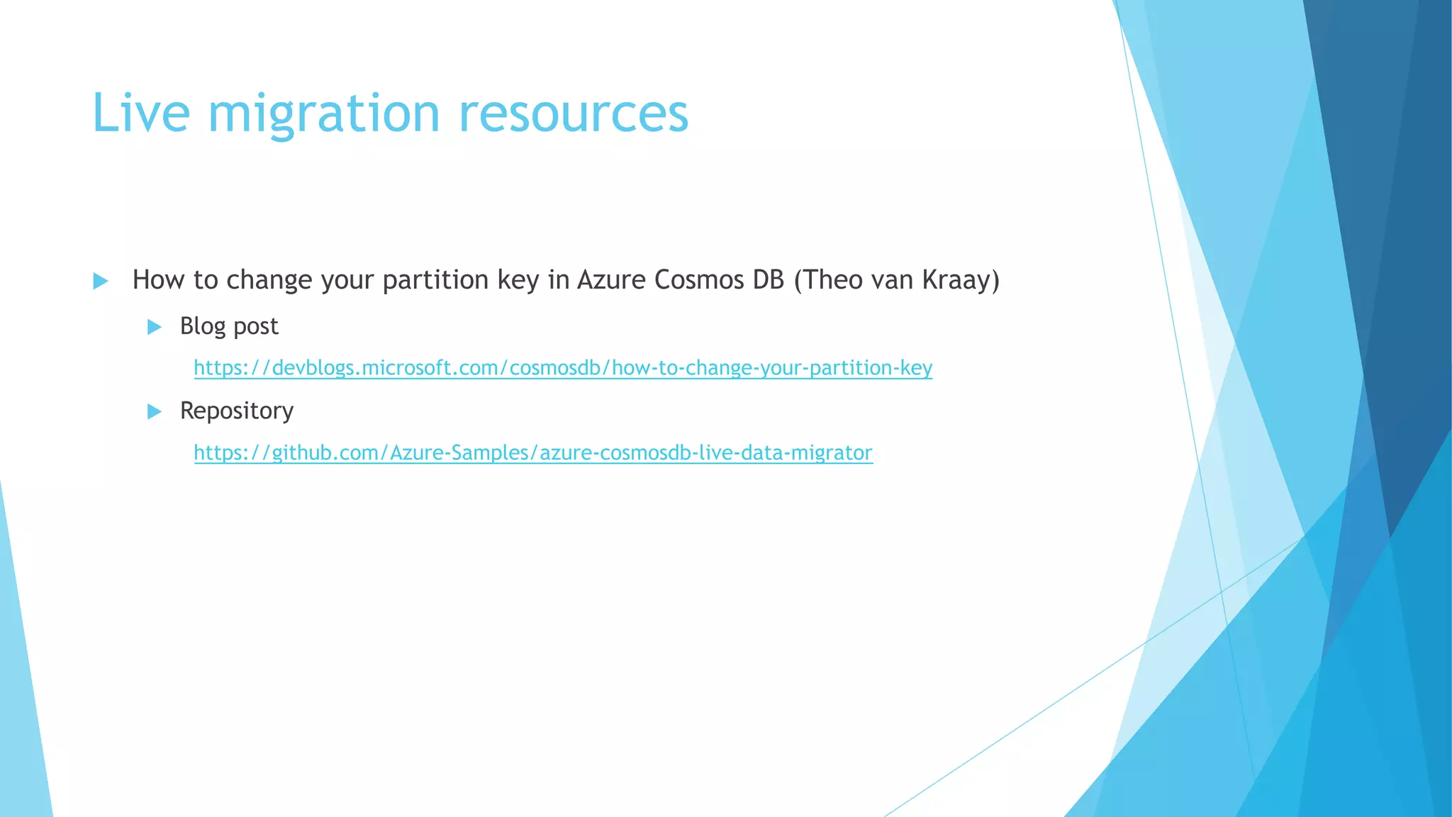 Live migration resources
u How to change your partition key in Azure Cosmos DB (Theo van Kraay)
u Blog post
https://devblogs.microsoft.com/cosmosdb/how-to-change-your-partition-key
u Repository
https://github.com/Azure-Samples/azure-cosmosdb-live-data-migrator
 