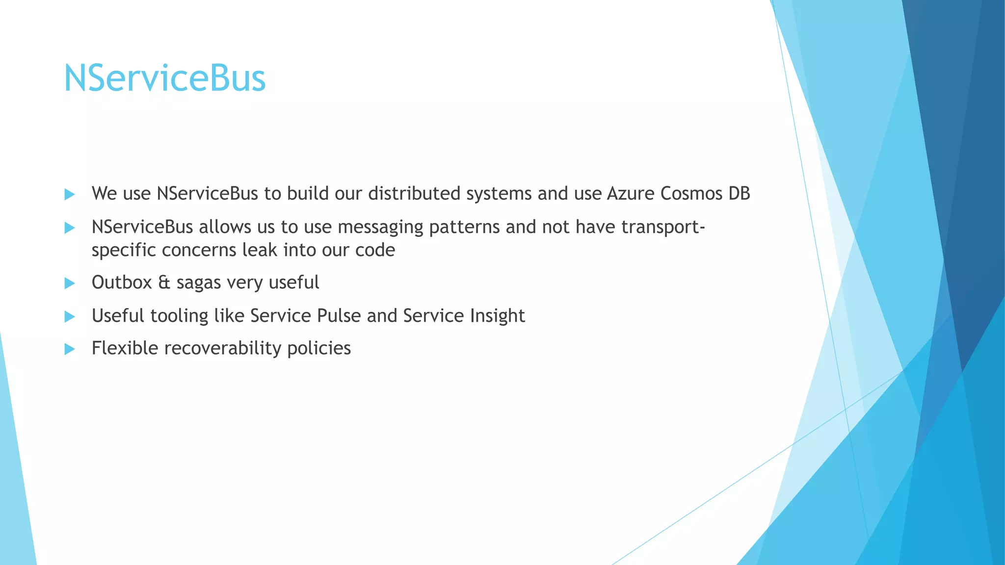 NServiceBus
u We use NServiceBus to build our distributed systems and use Azure Cosmos DB
u NServiceBus allows us to use messaging patterns and not have transport-
specific concerns leak into our code
u Outbox & sagas very useful
u Useful tooling like Service Pulse and Service Insight
u Flexible recoverability policies
 