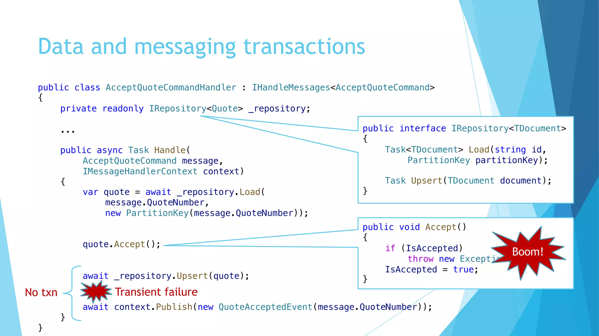 Data and messaging transactions
public class AcceptQuoteCommandHandler : IHandleMessages<AcceptQuoteCommand>
{
private readonly IRepository<Quote> _repository;
...
public async Task Handle(
AcceptQuoteCommand message,
IMessageHandlerContext context)
{
var quote = await _repository.Load(
message.QuoteNumber,
new PartitionKey(message.QuoteNumber));
quote.Accept();
await _repository.Upsert(quote);
await context.Publish(new QuoteAcceptedEvent(message.QuoteNumber));
}
}
public interface IRepository<TDocument>
{
Task<TDocument> Load(string id,
PartitionKey partitionKey);
Task Upsert(TDocument document);
}
public void Accept()
{
if (IsAccepted)
throw new Exception("...");
IsAccepted = true;
}
Boom!
No txn Transient failure
 