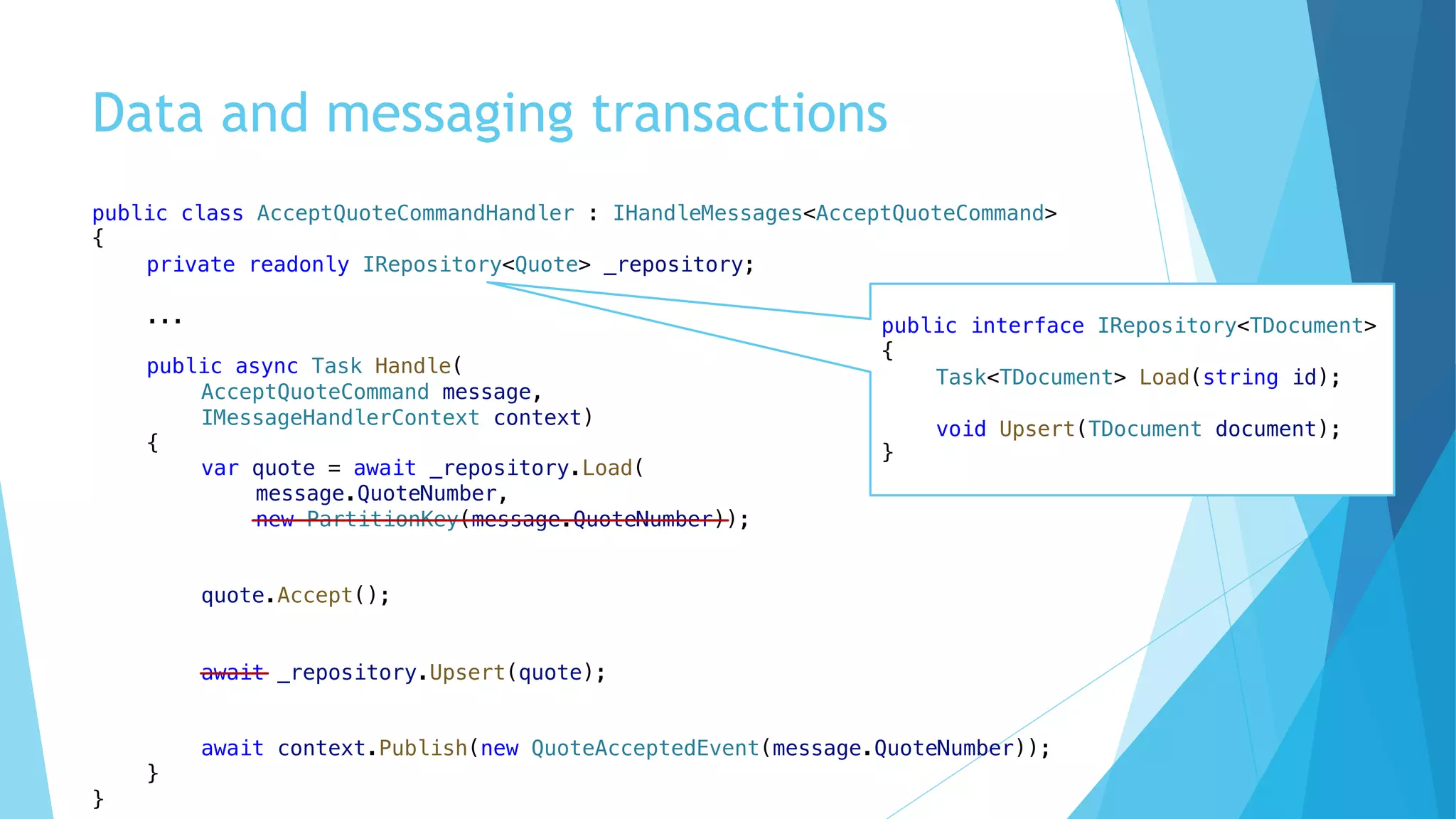 Data and messaging transactions
public class AcceptQuoteCommandHandler : IHandleMessages<AcceptQuoteCommand>
{
private readonly IRepository<Quote> _repository;
...
public async Task Handle(
AcceptQuoteCommand message,
IMessageHandlerContext context)
{
var quote = await _repository.Load(
message.QuoteNumber,
new PartitionKey(message.QuoteNumber));
quote.Accept();
await _repository.Upsert(quote);
await context.Publish(new QuoteAcceptedEvent(message.QuoteNumber));
}
}
public interface IRepository<TDocument>
{
Task<TDocument> Load(string id);
void Upsert(TDocument document);
}
 