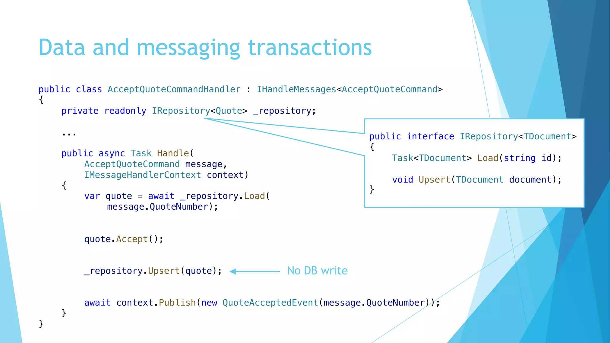 Data and messaging transactions
public class AcceptQuoteCommandHandler : IHandleMessages<AcceptQuoteCommand>
{
private readonly IRepository<Quote> _repository;
...
public async Task Handle(
AcceptQuoteCommand message,
IMessageHandlerContext context)
{
var quote = await _repository.Load(
message.QuoteNumber);
quote.Accept();
_repository.Upsert(quote);
await context.Publish(new QuoteAcceptedEvent(message.QuoteNumber));
}
}
public interface IRepository<TDocument>
{
Task<TDocument> Load(string id);
void Upsert(TDocument document);
}
No DB write
 