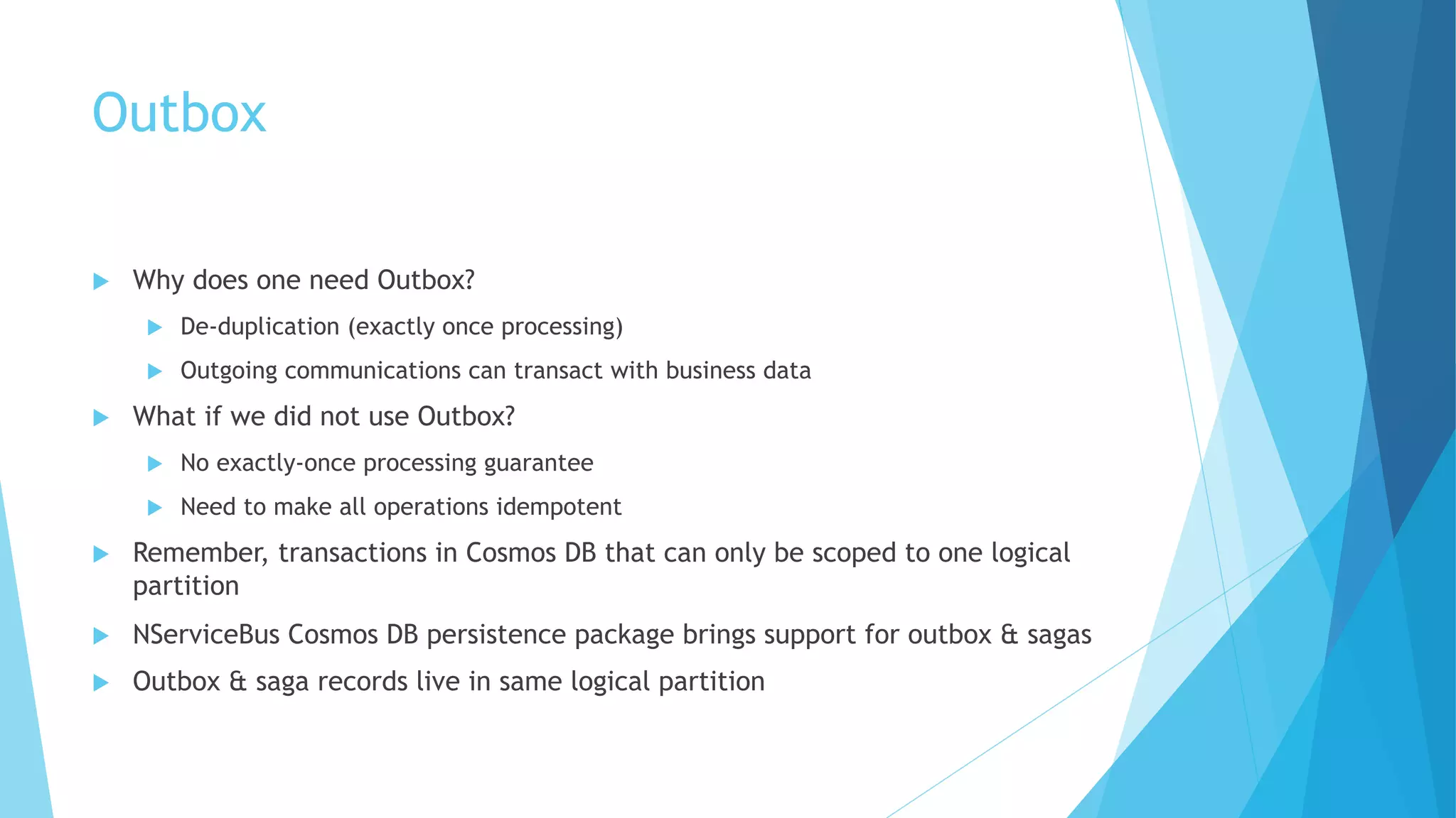 Outbox
u Why does one need Outbox?
u De-duplication (exactly once processing)
u Outgoing communications can transact with business data
u What if we did not use Outbox?
u No exactly-once processing guarantee
u Need to make all operations idempotent
u Remember, transactions in Cosmos DB that can only be scoped to one logical
partition
u NServiceBus Cosmos DB persistence package brings support for outbox & sagas
u Outbox & saga records live in same logical partition
 