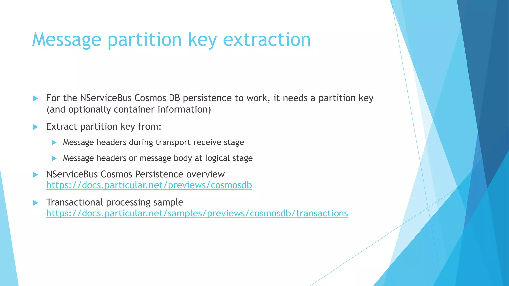 Message partition key extraction
u For the NServiceBus Cosmos DB persistence to work, it needs a partition key
(and optionally container information)
u Extract partition key from:
u Message headers during transport receive stage
u Message headers or message body at logical stage
u NServiceBus Cosmos Persistence overview
https://docs.particular.net/previews/cosmosdb
u Transactional processing sample
https://docs.particular.net/samples/previews/cosmosdb/transactions
 