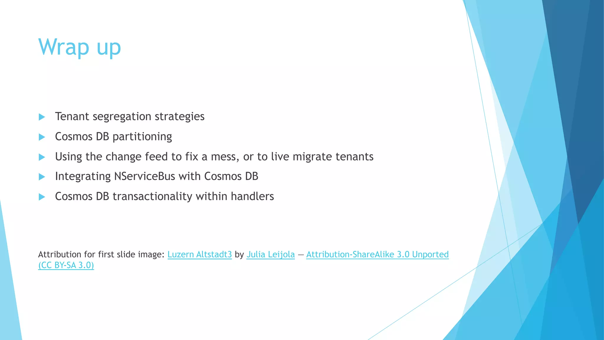 Wrap up
u Tenant segregation strategies
u Cosmos DB partitioning
u Using the change feed to fix a mess, or to live migrate tenants
u Integrating NServiceBus with Cosmos DB
u Cosmos DB transactionality within handlers
Attribution for first slide image: Luzern Altstadt3 by Julia Leijola — Attribution-ShareAlike 3.0 Unported
(CC BY-SA 3.0)
 