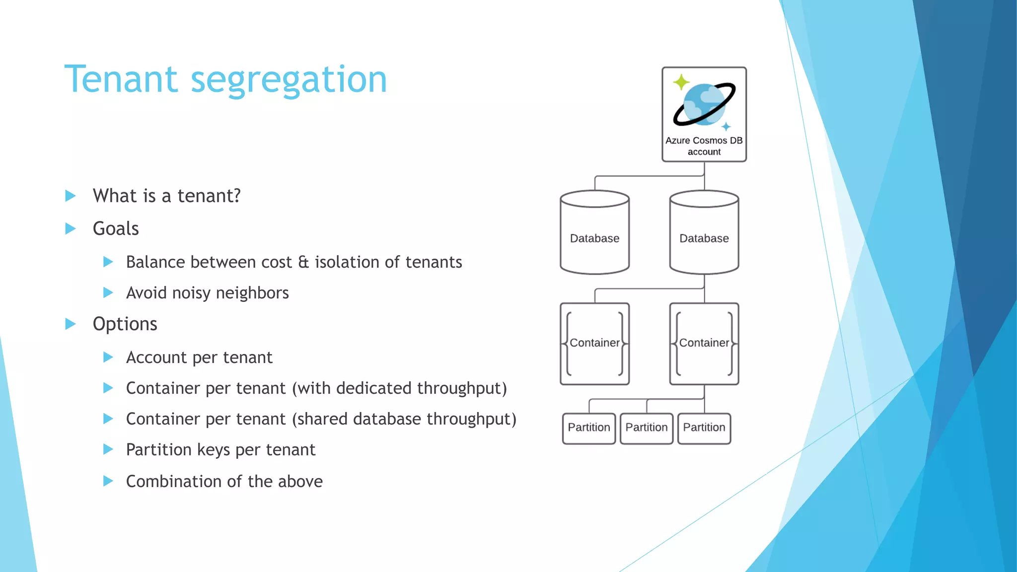 Tenant segregation
u What is a tenant?
u Goals
u Balance between cost & isolation of tenants
u Avoid noisy neighbors
u Options
u Account per tenant
u Container per tenant (with dedicated throughput)
u Container per tenant (shared database throughput)
u Partition keys per tenant
u Combination of the above
 