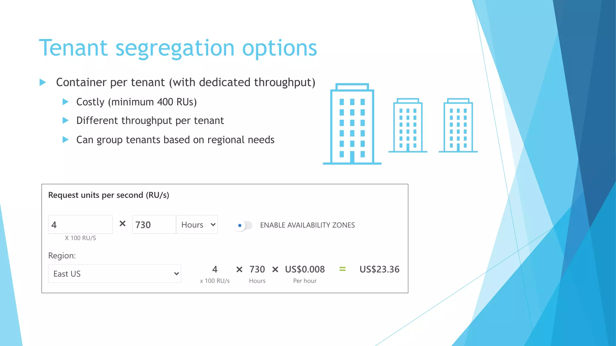 Tenant segregation options
u Container per tenant (with dedicated throughput)
u Costly (minimum 400 RUs)
u Different throughput per tenant
u Can group tenants based on regional needs
 