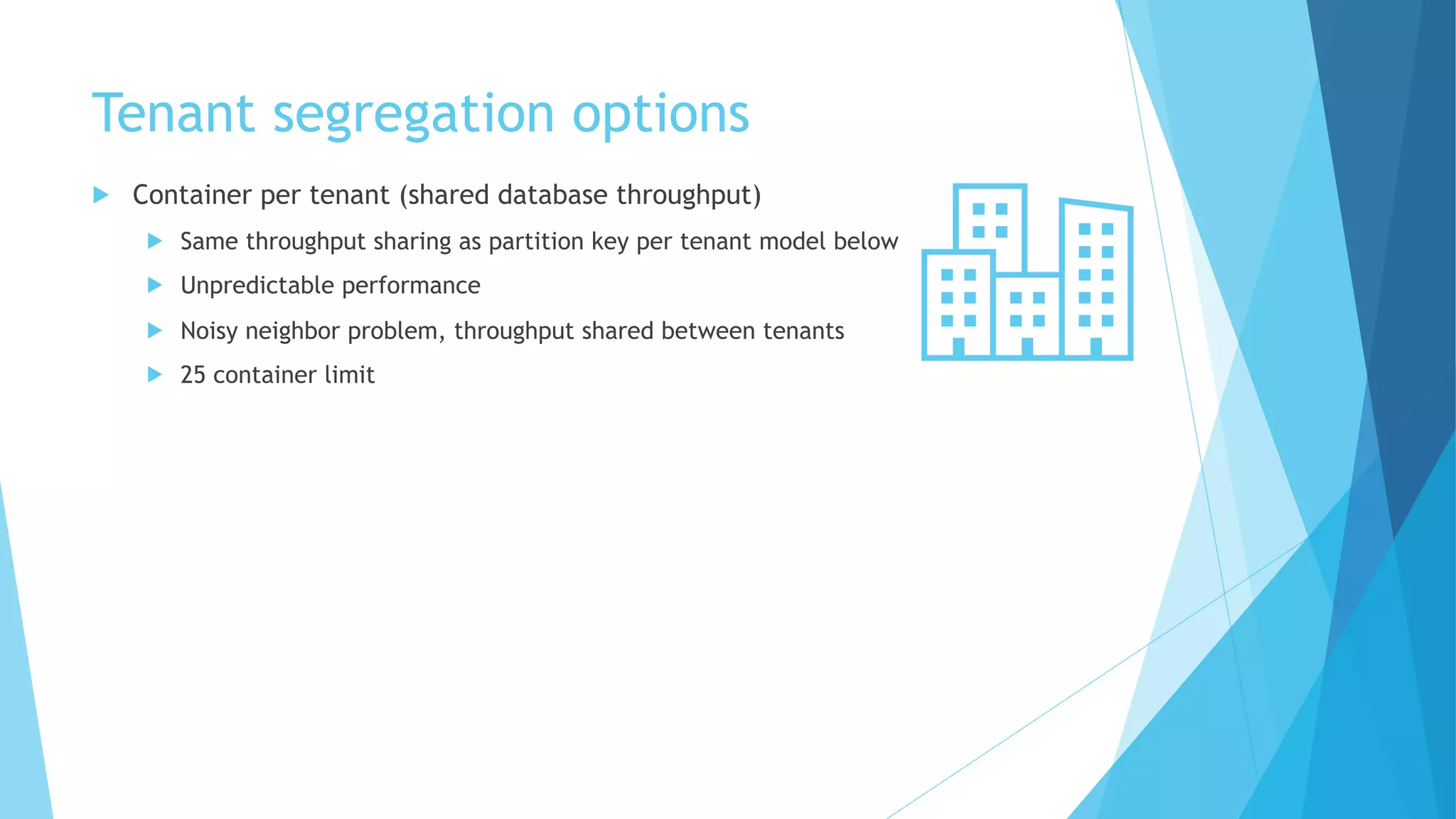 Tenant segregation options
u Container per tenant (shared database throughput)
u Same throughput sharing as partition key per tenant model below
u Unpredictable performance
u Noisy neighbor problem, throughput shared between tenants
u 25 container limit
 