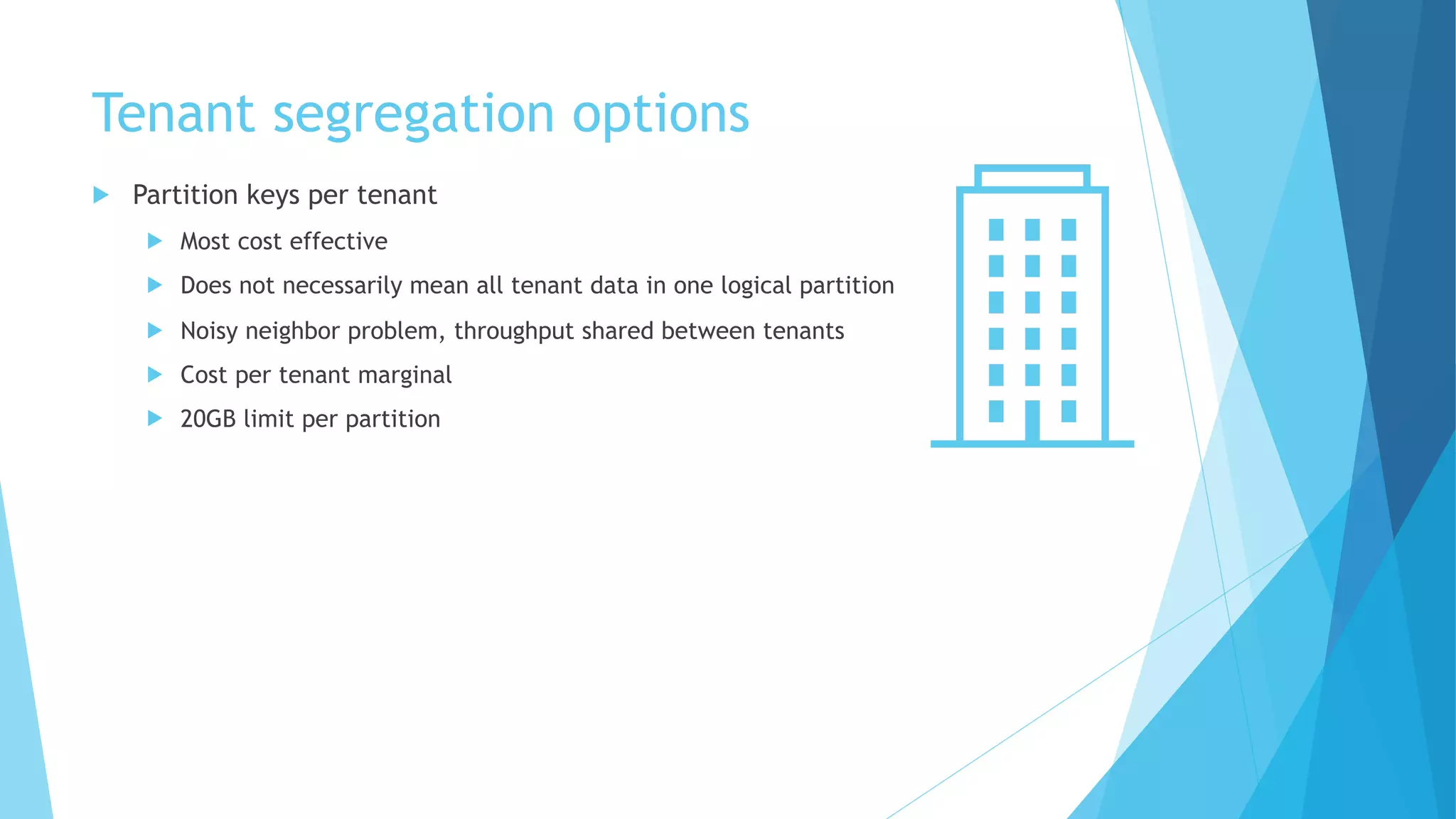 Tenant segregation options
u Partition keys per tenant
u Most cost effective
u Does not necessarily mean all tenant data in one logical partition
u Noisy neighbor problem, throughput shared between tenants
u Cost per tenant marginal
u 20GB limit per partition
 