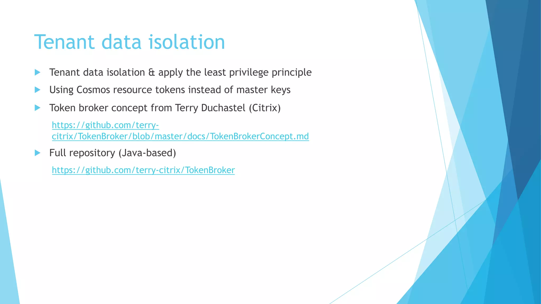 Tenant data isolation
u Tenant data isolation & apply the least privilege principle
u Using Cosmos resource tokens instead of master keys
u Token broker concept from Terry Duchastel (Citrix)
https://github.com/terry-
citrix/TokenBroker/blob/master/docs/TokenBrokerConcept.md
u Full repository (Java-based)
https://github.com/terry-citrix/TokenBroker
 