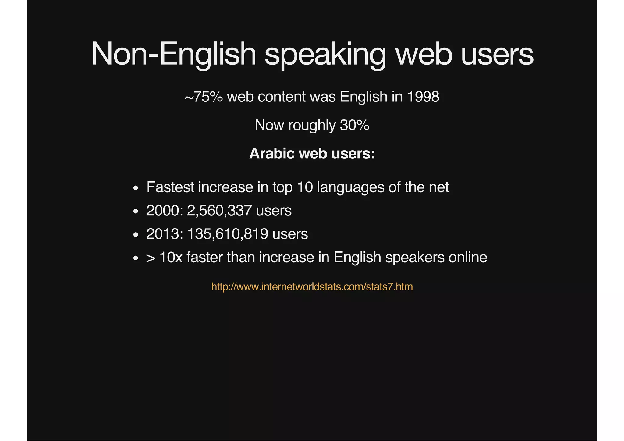 Non-English speaking web users
~75% web content was English in 1998
Now roughly 30%
Arabic web users:
Fastest increase in top 10 languages of the net
2000: 2,560,337 users
2013: 135,610,819 users
> 10x faster than increase in English speakers online
http://www.internetworldstats.com/stats7.htm
 