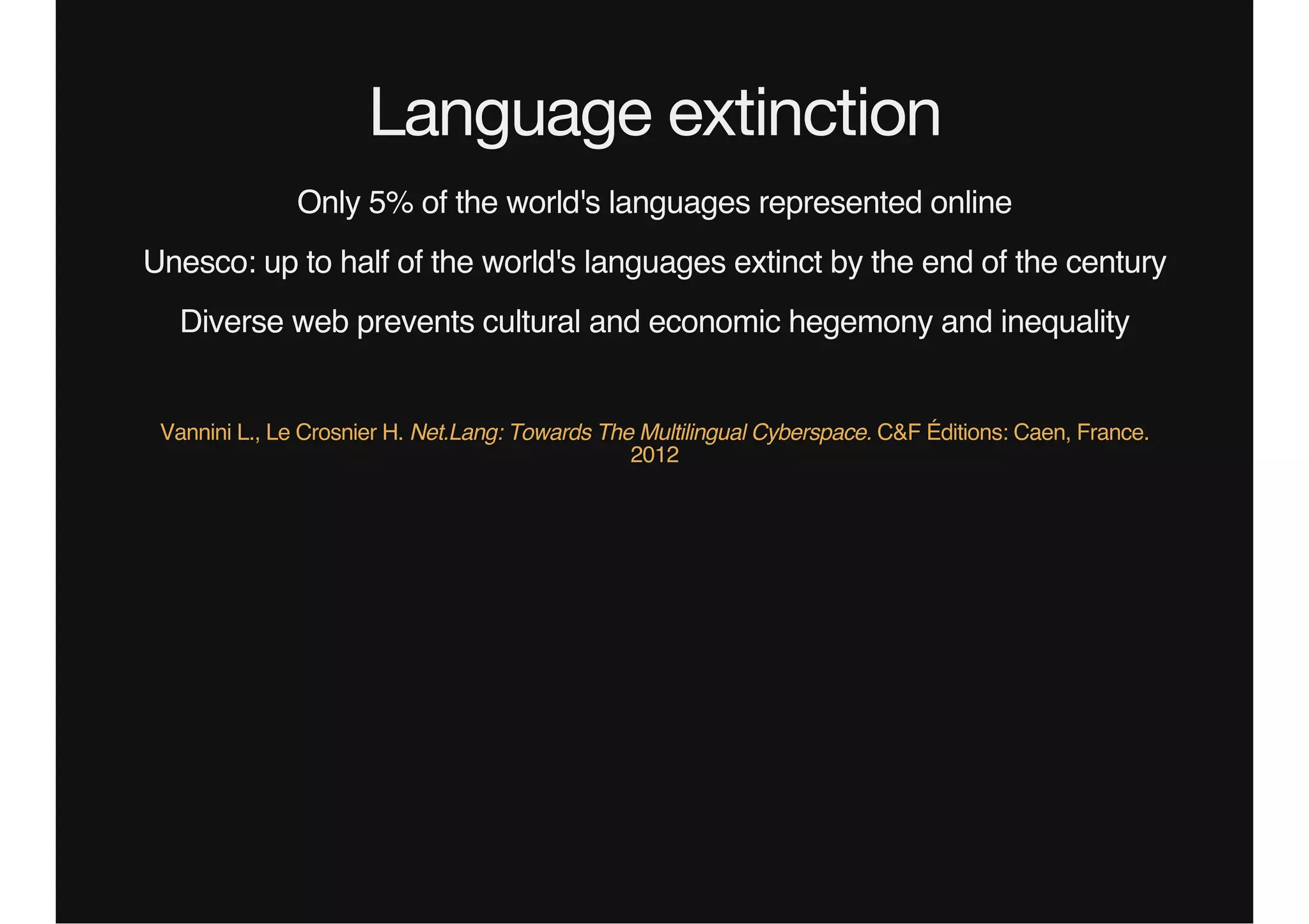 Language extinction
Only 5% of the world's languages represented online
Unesco: up to half of the world's languages extinct by the end of the century
Diverse web prevents cultural and economic hegemony and inequality
Vannini L., Le Crosnier H. Net.Lang: Towards The Multilingual Cyberspace. C&F Éditions: Caen, France.
2012
 