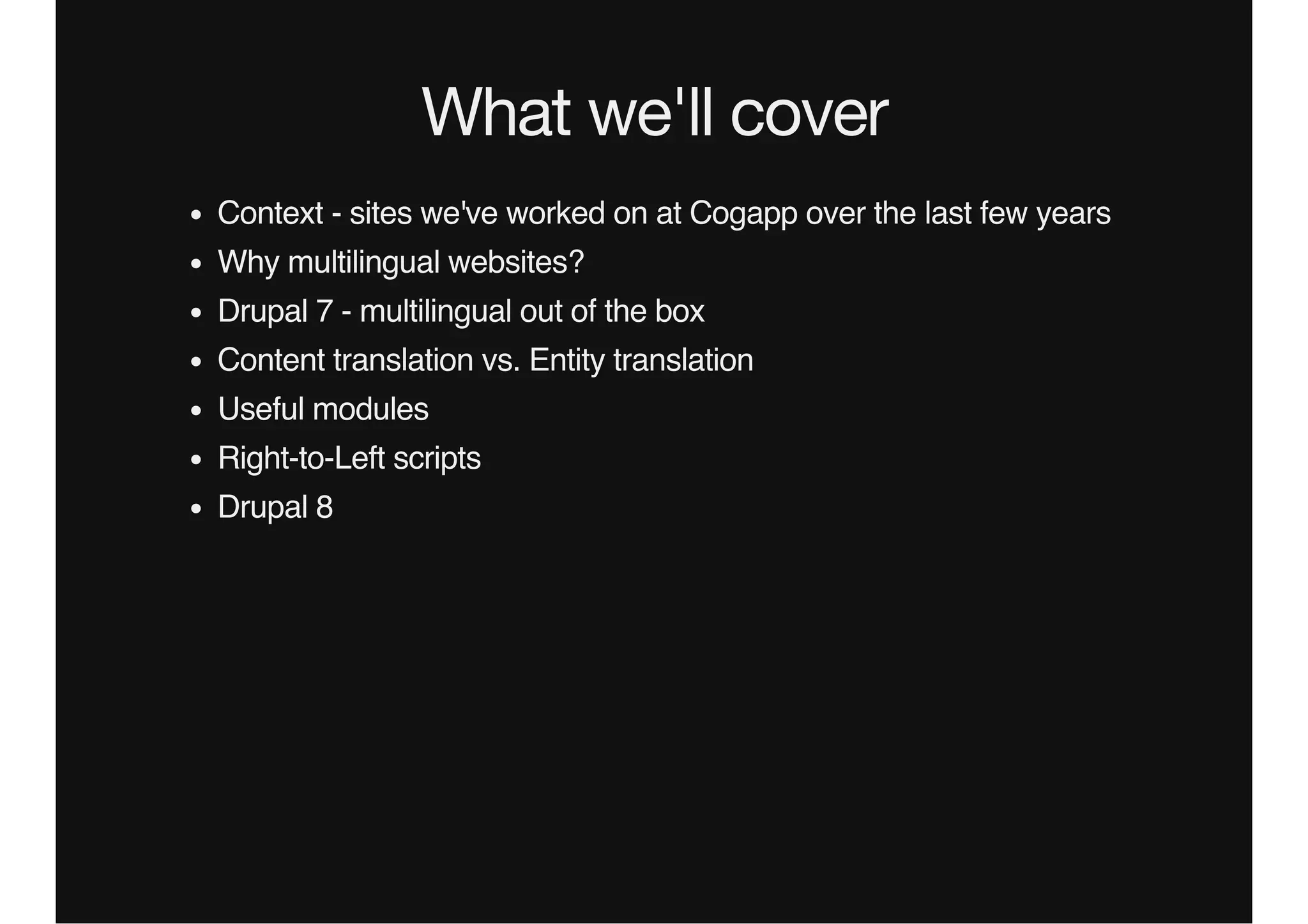 What we'll cover
Context - sites we've worked on at Cogapp over the last few years
Why multilingual websites?
Drupal 7 - multilingual out of the box
Content translation vs. Entity translation
Useful modules
Right-to-Left scripts
Drupal 8
 