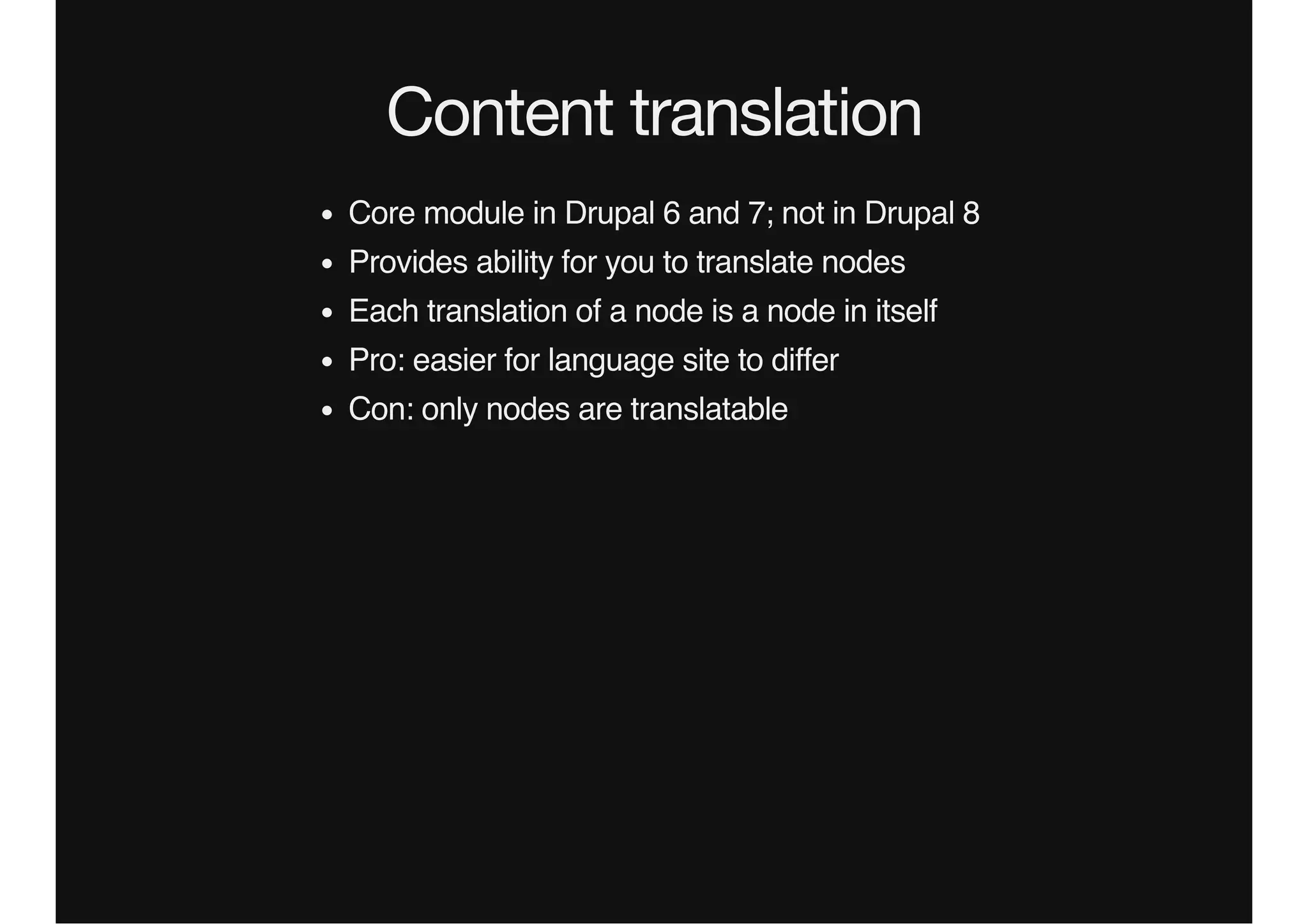Content translation
Core module in Drupal 6 and 7; not in Drupal 8
Provides ability for you to translate nodes
Each translation of a node is a node in itself
Pro: easier for language site to differ
Con: only nodes are translatable
 