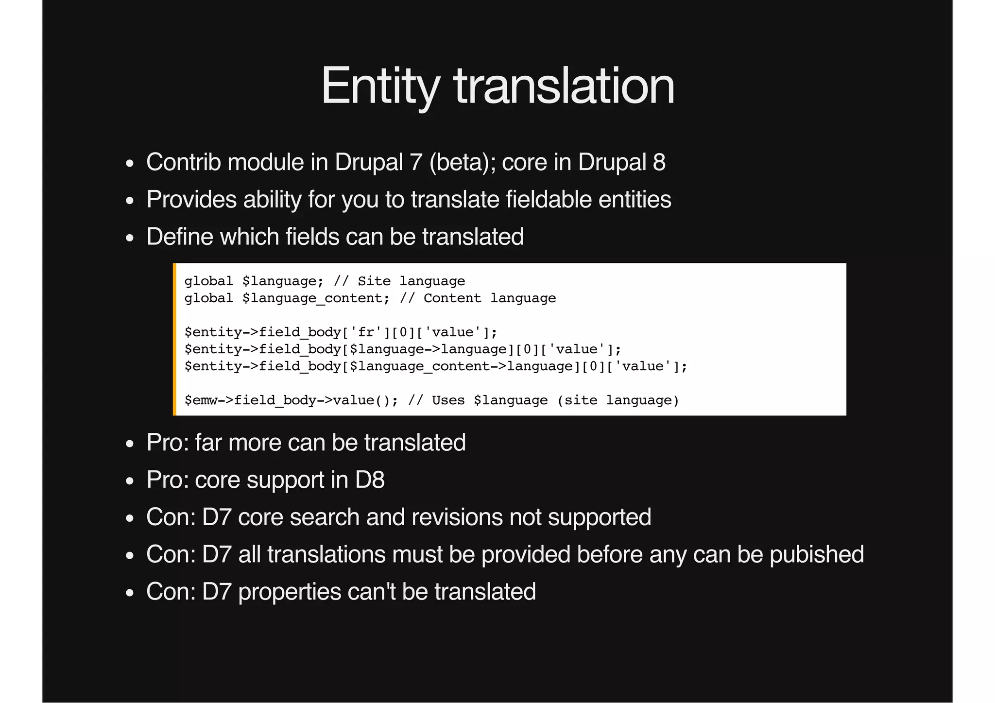 Entity translation
Contrib module in Drupal 7 (beta); core in Drupal 8
Provides ability for you to translate fieldable entities
Define which fields can be translated
Pro: far more can be translated
Pro: core support in D8
Con: D7 core search and revisions not supported
Con: D7 all translations must be provided before any can be pubished
Con: D7 properties can't be translated
global $language; // Site language
global $language_content; // Content language
$entity->field_body['fr'][0]['value'];
$entity->field_body[$language->language][0]['value'];
$entity->field_body[$language_content->language][0]['value'];
$emw->field_body->value(); // Uses $language (site language)
 