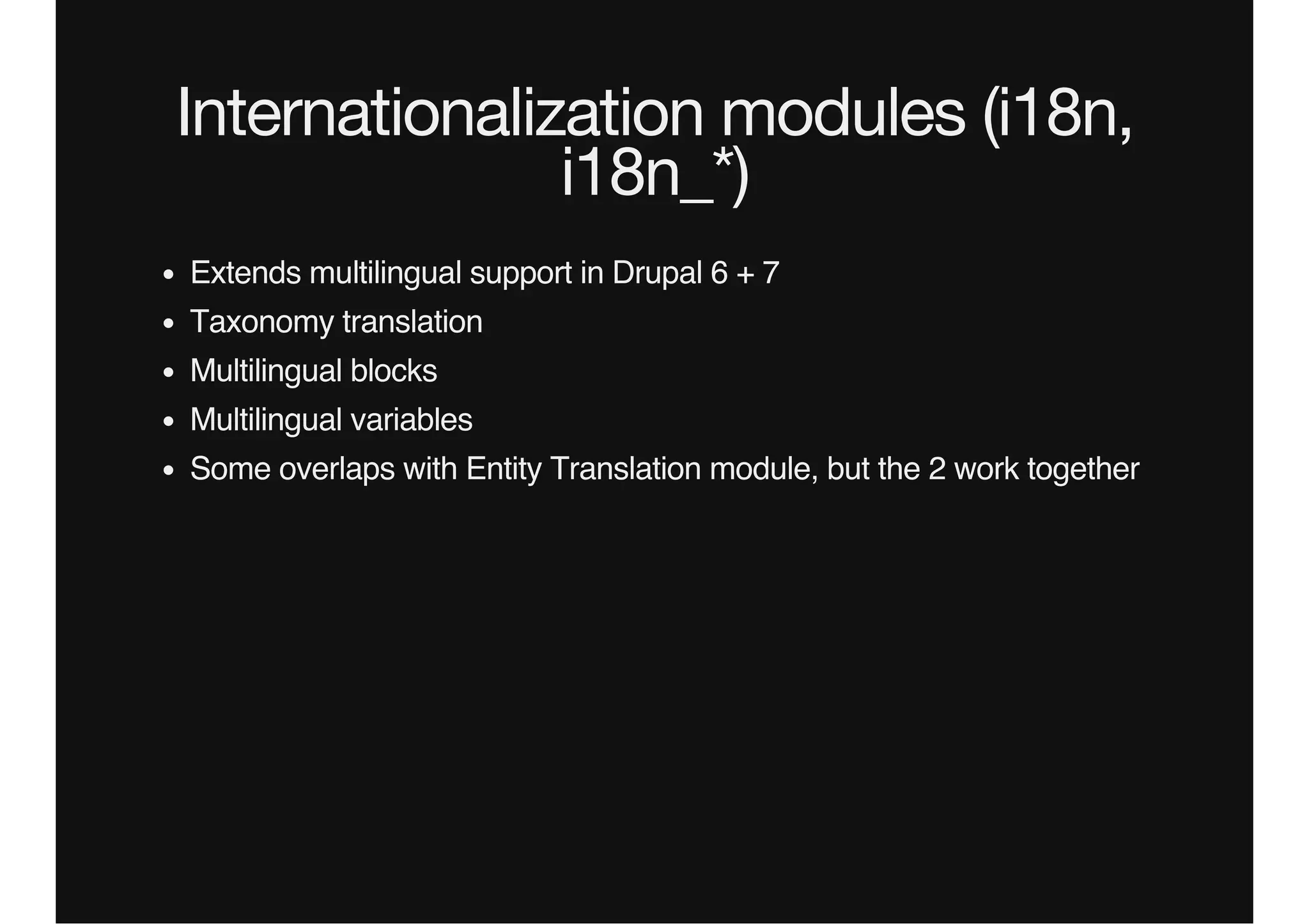Internationalization modules (i18n,
i18n_*)
Extends multilingual support in Drupal 6 + 7
Taxonomy translation
Multilingual blocks
Multilingual variables
Some overlaps with Entity Translation module, but the 2 work together
 
