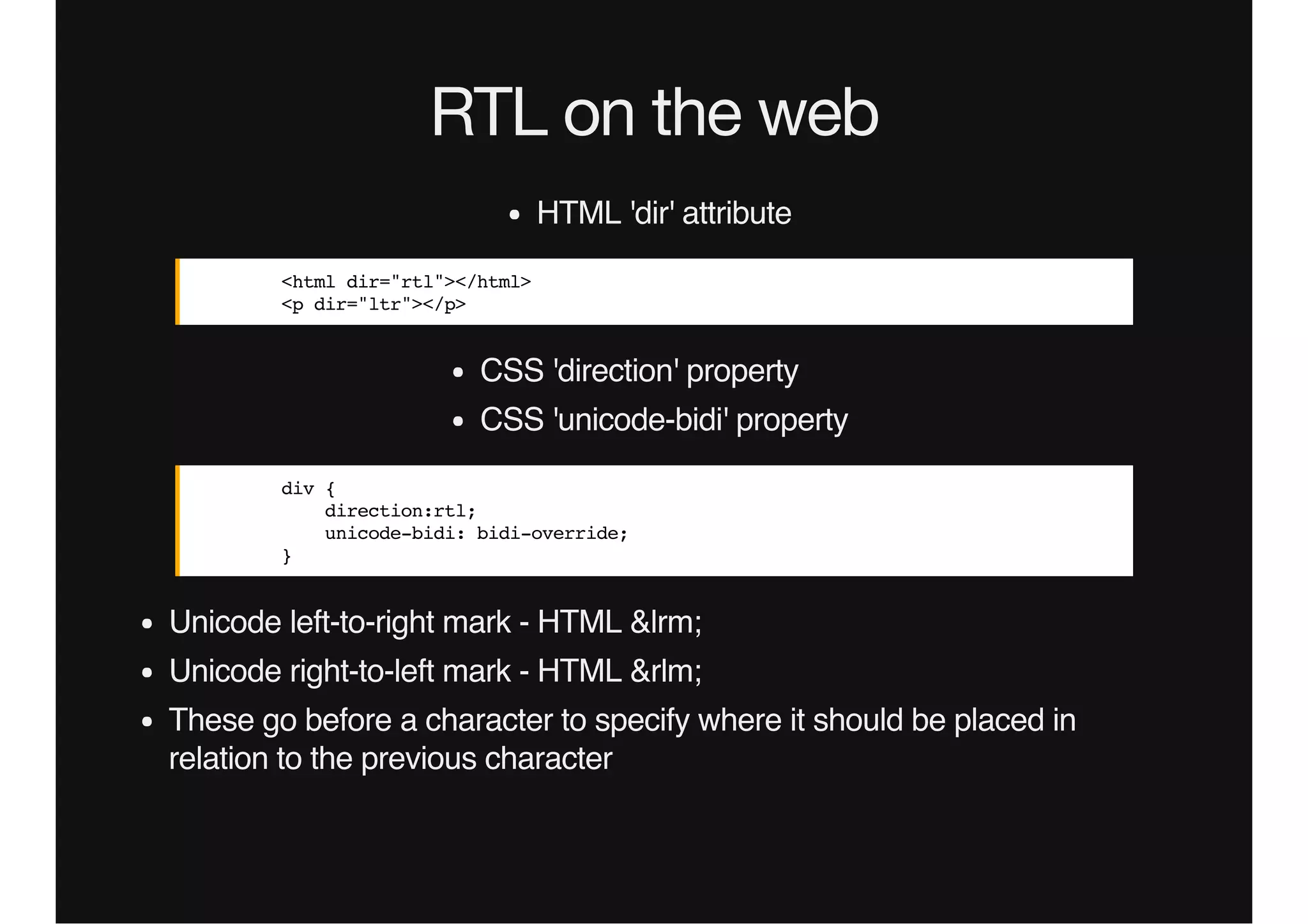 RTL on the web
HTML 'dir' attribute
<html dir="rtl"></html>
<p dir="ltr"></p>
CSS 'direction' property
CSS 'unicode-bidi' property
div {
direction:rtl;
unicode-bidi: bidi-override;
}
Unicode left-to-right mark - HTML &lrm;
Unicode right-to-left mark - HTML &rlm;
These go before a character to specify where it should be placed in
relation to the previous character
 