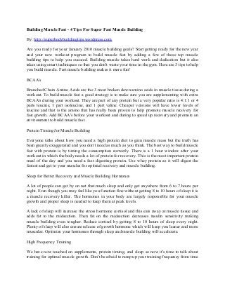 Building Muscle Fast - 4 Tips For Super Fast Muscle Building
By: http://superbodybuildingtips.wordpress.com
Are you ready for your January 2010 muscle building goals? Start getting ready for the new year
and your new workout program to build muscle fast by adding a few of these top muscle
building tips to help you succeed. Building muscle takes hard work and dedication but it also
takes using smart techniques so that you don't waste your time in the gym. Here are 3 tips to help
you build muscle. Fast muscle building makes it more fun!
BCAA's
Branched Chain Amino Acids are the 3 most broken down amino acids in muscle tissue during a
workout. To build muscle fast a good strategy is to make sure you are supplementing with extra
BCAA's during your workout. They are part of any protein but a very popular ratio is 4:1:1 or 4
parts leucine, 1 part isoleucine, and 1 part valine. Cheaper versions will have lower levels of
leucine and that is the amino that has really been proven to help promote muscle recovery for
fast growth. Add BCAA's before your workout and during to speed up recovery and promote an
environment to build muscle fast.
Protein Timing for Muscle Building
Everyone talks about how you need a high protein diet to gain muscle mass but the truth has
been greatly exaggerated and you don't need as much as you think. The best way to build muscle
fast with protein is by timing the consumption correctly. There is a 1 hour window after your
workout in which the body needs a lot of protein for recovery. This is the most important protein
meal of the day and you need a fast digesting protein. Use whey protein as it will digest the
fastest and get to your muscles for optimal recovery and muscle building.
Sleep for Better Recovery and Muscle Building Hormones
A lot of people can get by on not that much sleep and only get anywhere from 6 to 7 hours per
night. Even though you may feel like you function fine without getting 8 to 10 hours of sleep it is
a muscle recovery killer. The hormones in your body are largely responsible for your muscle
growth and proper sleep is needed to keep them at peak levels.
A lack of sleep will increase the stress hormone cortisol and this eats away at muscle tissue and
adds fat to the midsection. Then fat on the midsection decreases insulin sensitivity making
muscle building even tougher. Reduce cortisol by getting 8 to 10 hours of sleep every night.
Plenty of sleep will also ensure release of growth hormone which will keep you leaner and more
muscular. Optimize your hormones through sleep and muscle building will accelerate.
High Frequency Training
We have now touched on supplements, protein timing, and sleep so now it's time to talk about
training for optimal muscle growth. Don't be afraid to ramp up your training frequency from time
 