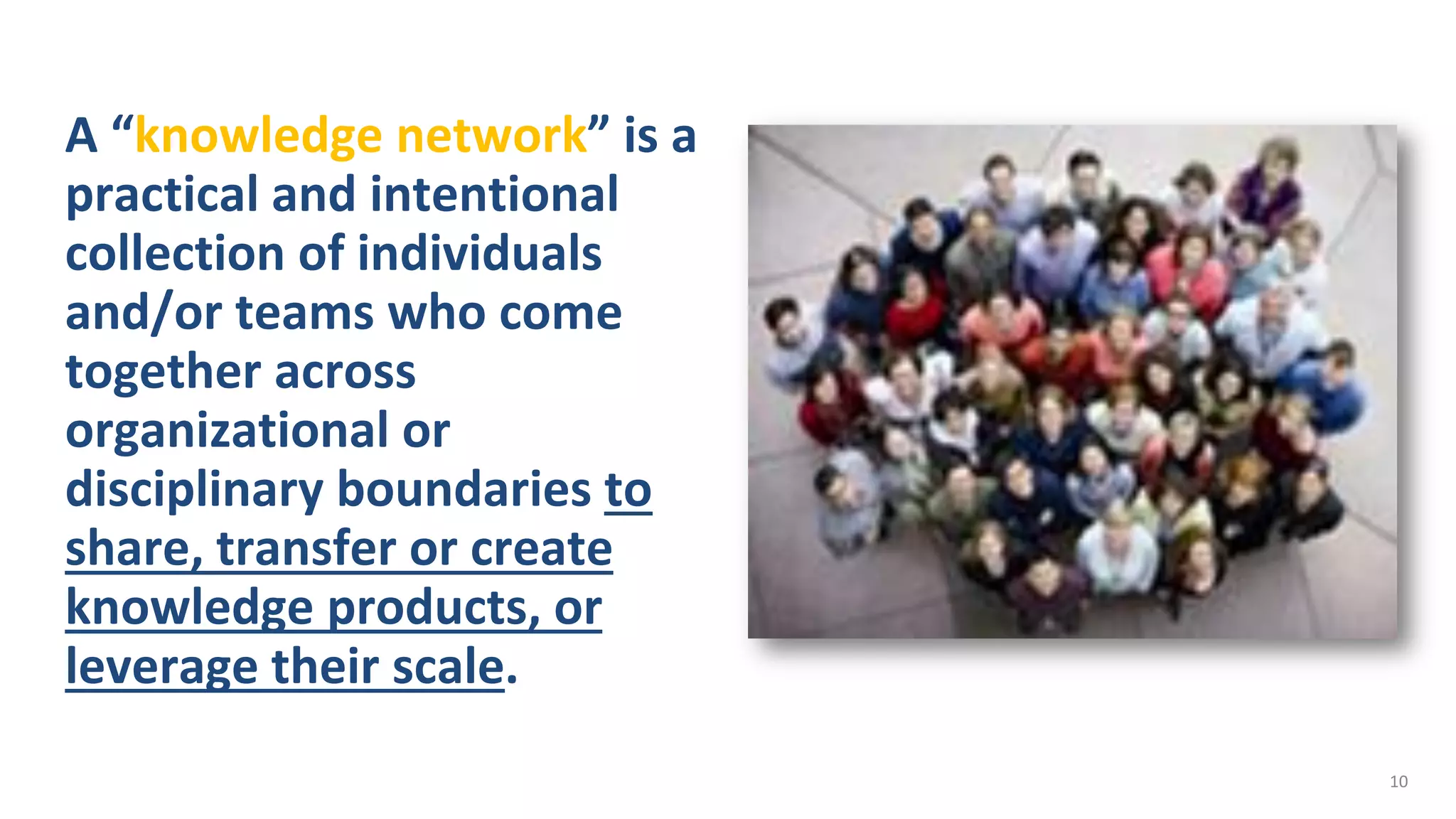 A “knowledge network” is a
practical and intentional
collection of individuals
and/or teams who come
together across
organizational or
disciplinary boundaries to
share, transfer or create
knowledge products, or
leverage their scale.
10
 