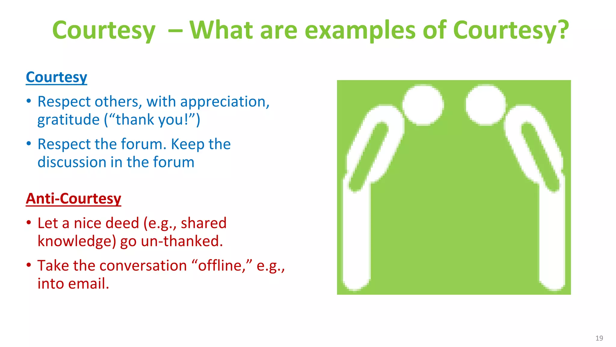 Courtesy – What are examples of Courtesy?
Courtesy
• Respect others, with appreciation,
gratitude (“thank you!”)
• Respect the forum. Keep the
discussion in the forum
Anti-Courtesy
• Let a nice deed (e.g., shared
knowledge) go un-thanked.
• Take the conversation “offline,” e.g.,
into email.
Four Discussion Disciplines
19
Courtesy
 