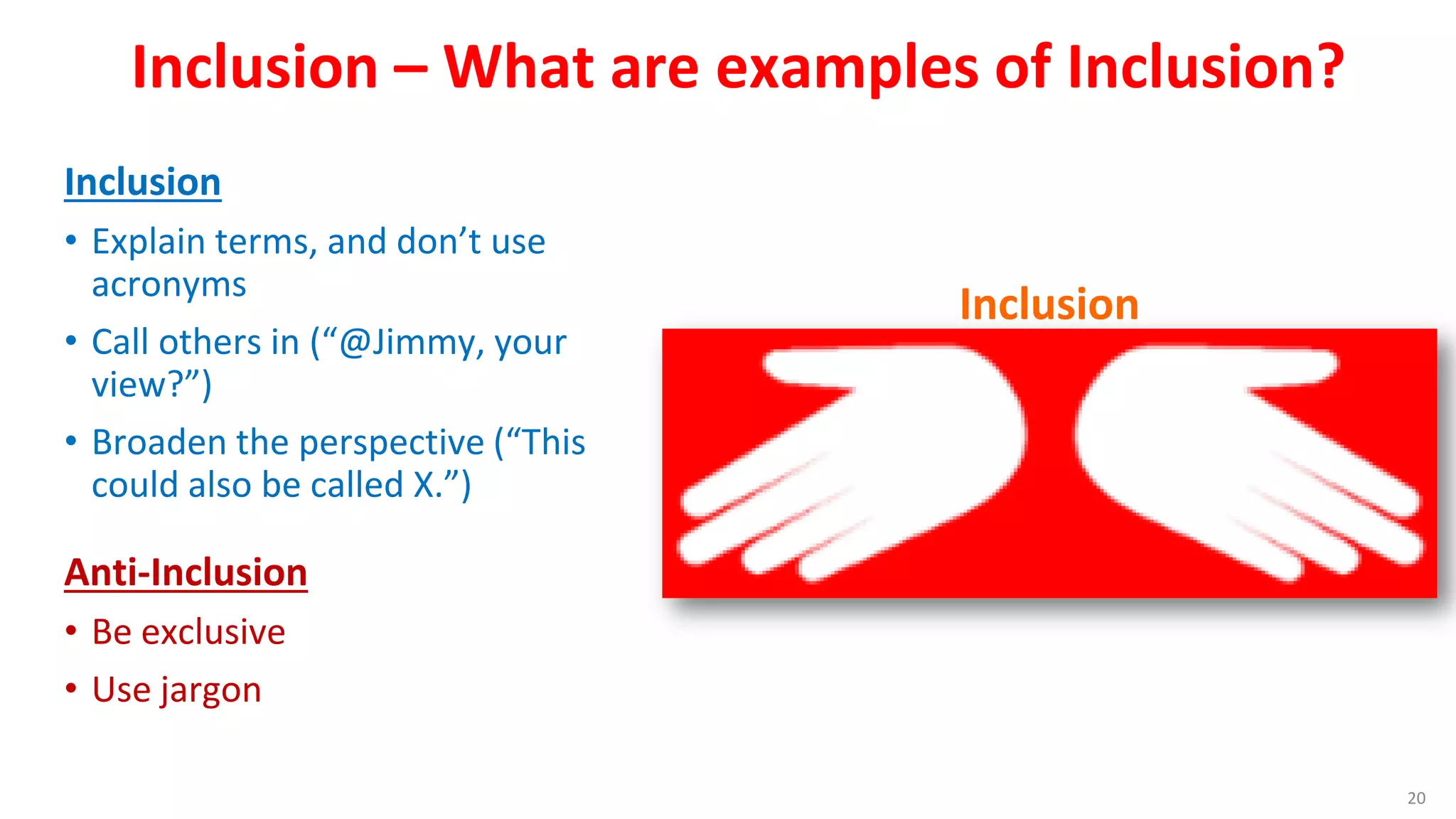 Inclusion – What are examples of Inclusion?
Inclusion
• Explain terms, and don’t use
acronyms
• Call others in (“@Jimmy, your
view?”)
• Broaden the perspective (“This
could also be called X.”)
Anti-Inclusion
• Be exclusive
• Use jargon
Four Discussion Disciplines
20
Inclusion
 