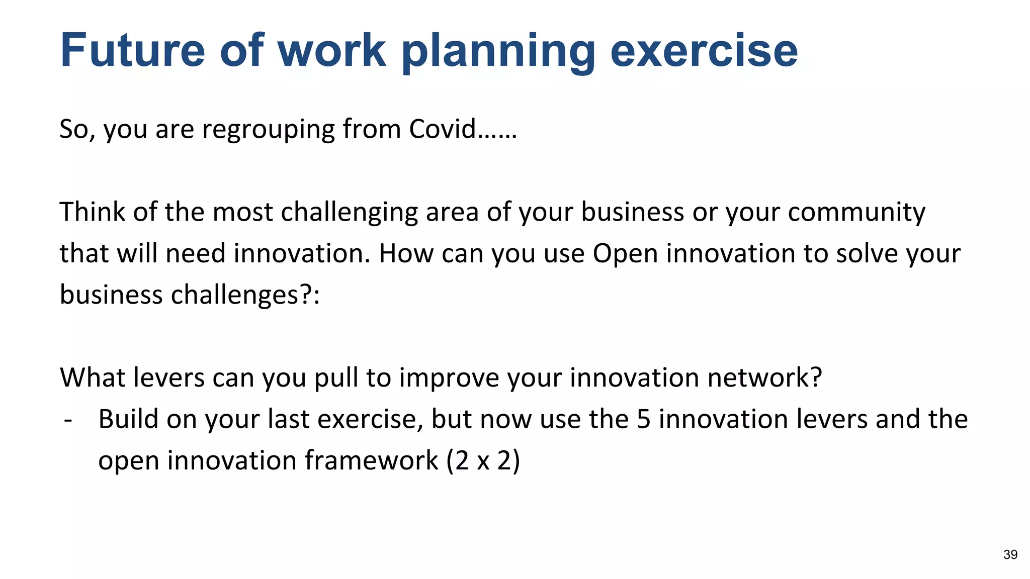So, you are regrouping from Covid……
Think of the most challenging area of your business or your community
that will need innovation. How can you use Open innovation to solve your
business challenges?:
What levers can you pull to improve your innovation network?
- Build on your last exercise, but now use the 5 innovation levers and the
open innovation framework (2 x 2)
Future of work planning exercise
39
 