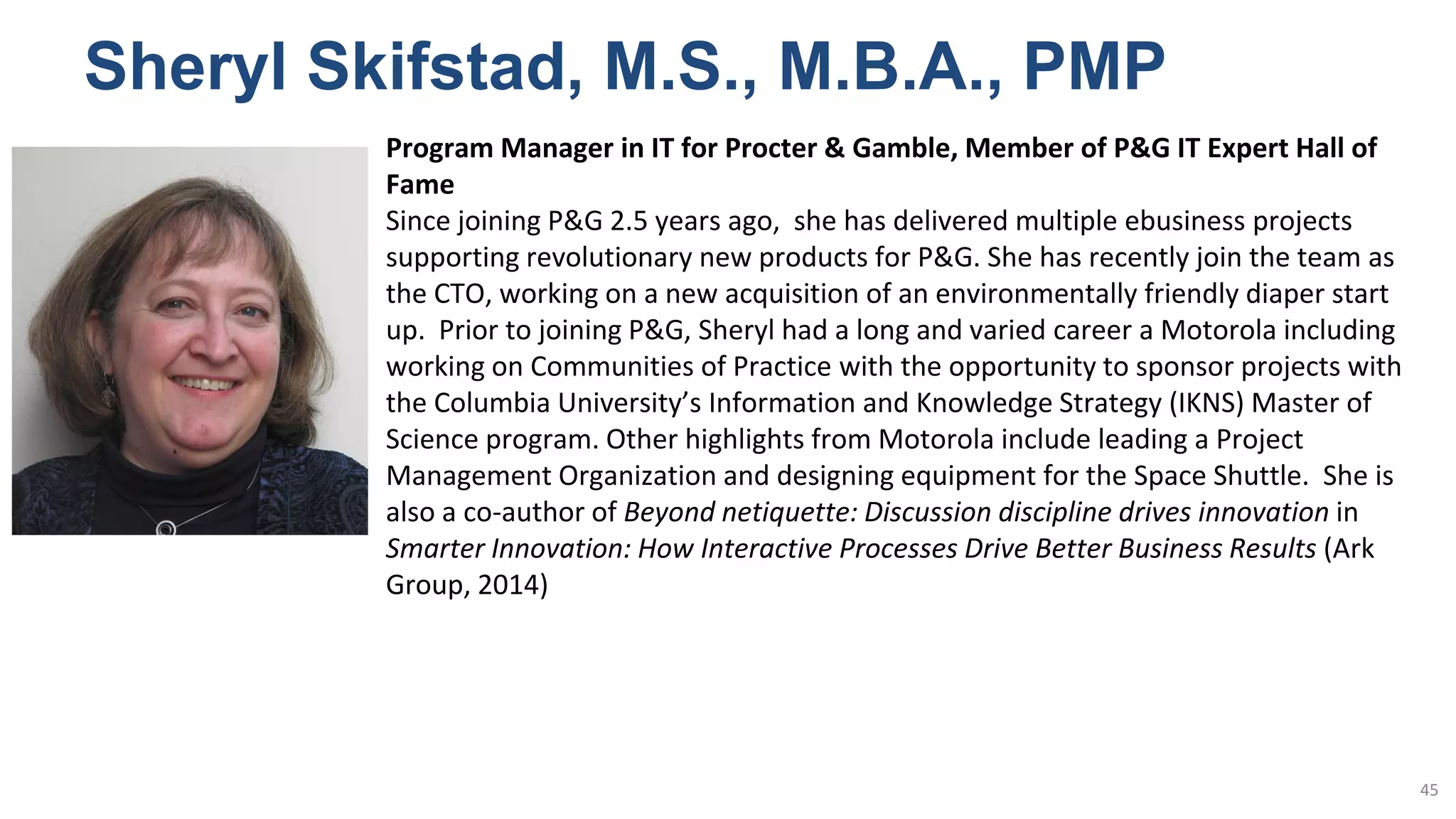 Sheryl Skifstad, M.S., M.B.A., PMP
45
Program Manager in IT for Procter & Gamble, Member of P&G IT Expert Hall of
Fame
Since joining P&G 2.5 years ago, she has delivered multiple ebusiness projects
supporting revolutionary new products for P&G. She has recently join the team as
the CTO, working on a new acquisition of an environmentally friendly diaper start
up. Prior to joining P&G, Sheryl had a long and varied career a Motorola including
working on Communities of Practice with the opportunity to sponsor projects with
the Columbia University’s Information and Knowledge Strategy (IKNS) Master of
Science program. Other highlights from Motorola include leading a Project
Management Organization and designing equipment for the Space Shuttle. She is
also a co-author of Beyond netiquette: Discussion discipline drives innovation in
Smarter Innovation: How Interactive Processes Drive Better Business Results (Ark
Group, 2014)
 