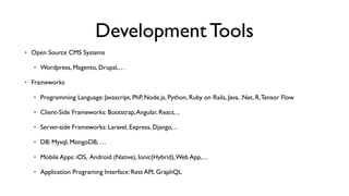 Development Tools
• Open Source CMS Systems
• Wordpress, Magento, Drupal,…
• Frameworks
• Programming Language: Javascript, PhP, Node.js, Python, Ruby on Rails, Java, .Net, R,Tensor Flow
• Client-Side Frameworks: Bootstrap,Angular, React, ..
• Server-side Frameworks: Laravel, Express, Django, ..
• DB: Mysql, MongoDB, …
• Mobile Apps: iOS, Android (Native), Ionic(Hybrid),Web App,…
• Application Programing Interface: Rest API, GraphQL
 