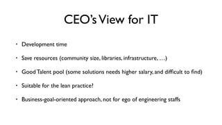 CEO’sView for IT
• Development time
• Save resources (community size, libraries, infrastructure, …)
• Good Talent pool (some solutions needs higher salary, and difﬁcult to ﬁnd)
• Suitable for the lean practice?
• Business-goal-oriented approach, not for ego of engineering staffs
 