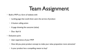 Team Assignment
• Build a MVP as a form of website with
• Landing page that could show users the service of product
• A button calling action
• A page showing the outcome (value)
• Due: April 6
• Evaluation point
• User experience of your MVP
• How did you pivot product concept to make your value proposition more attractive?
• Is your product has a compelling reason to buy?
 