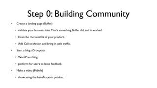 Step 0: Building Community
• Create a landing page (Buffer)
• validate your business idea.That’s something Buffer did, and it worked.
• Describe the beneﬁts of your product,
• Add Call-to-Action and bring in web trafﬁc.
• Start a blog  (Groupon)
• WordPress blog
• platform for users to leave feedback.
• Make a video (Pebble)
• showcasing the beneﬁts your product.
 