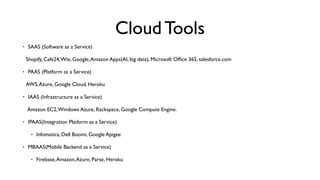 Cloud Tools
• SAAS (Software as a Service)
Shopify, Cafe24,Wix, Google,Amazon Apps(AI, big data), Microsoft Ofﬁce 365, salesforce.com
• PAAS (Platform as a Service)
AWS,Azure, Google Cloud, Heroku
• IAAS (Infrastructure as a Service)
 Amazon EC2,Windows Azure, Rackspace, Google Compute Engine.
• IPAAS(Integration Platform as a Service)
• Infomatica, Dell Boomi, Google Apigee
• MBAAS(Mobile Backend as a Service)
• Firebase,Amazon,Azure, Parse, Heroku
 
