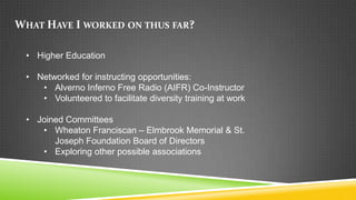 WHAT HAVE I WORKED ON THUS FAR?

 • Higher Education

 • Networked for instructing opportunities:
    • Alverno Inferno Free Radio (AIFR) Co-Instructor
    • Volunteered to facilitate diversity training at work

 • Joined Committees
    • Wheaton Franciscan – Elmbrook Memorial & St.
       Joseph Foundation Board of Directors
    • Exploring other possible associations
 