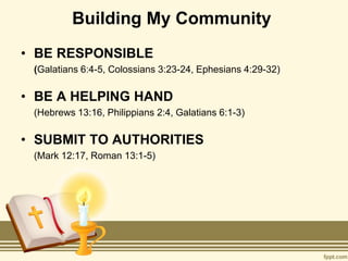 Building My Community
• BE RESPONSIBLE
(Galatians 6:4-5, Colossians 3:23-24, Ephesians 4:29-32)
• BE A HELPING HAND
(Hebrews 13:16, Philippians 2:4, Galatians 6:1-3)
• SUBMIT TO AUTHORITIES
(Mark 12:17, Roman 13:1-5)
 